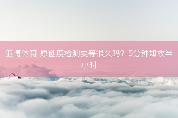 亚博体育 原创度检测要等很久吗？5分钟如故半小时