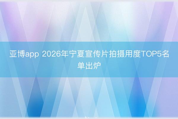 亚博app 2026年宁夏宣传片拍摄用度TOP5名单出炉