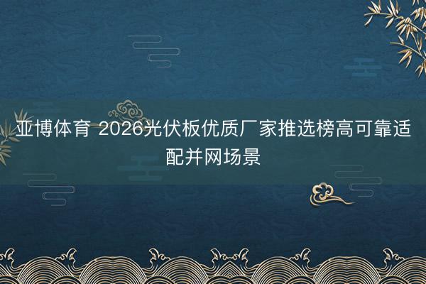 亚博体育 2026光伏板优质厂家推选榜高可靠适配并网场景