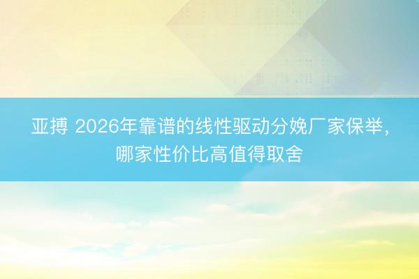 亚搏 2026年靠谱的线性驱动分娩厂家保举，哪家性价比高值得取舍