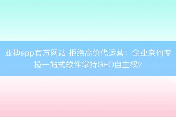 亚搏app官方网站 拒绝高价代运营:企业奈何专揽一站式软件掌持GEO自主权?