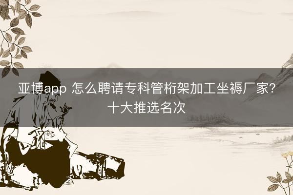 亚博app 怎么聘请专科管桁架加工坐褥厂家？十大推选名次