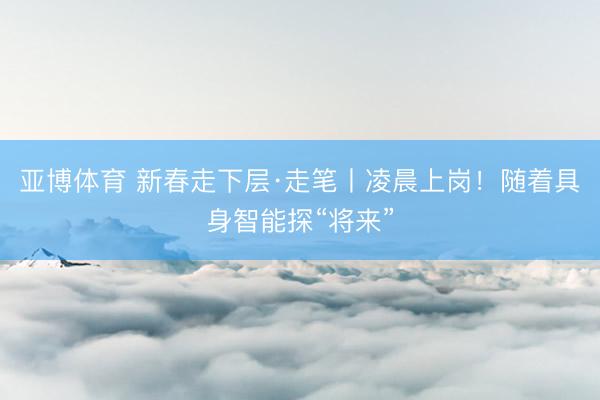 亚博体育 新春走下层·走笔丨凌晨上岗！随着具身智能探“将来”