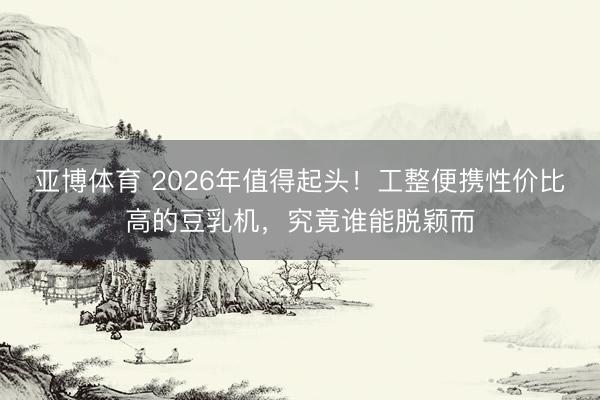 亚博体育 2026年值得起头！工整便携性价比高的豆乳机，究竟谁能脱颖而