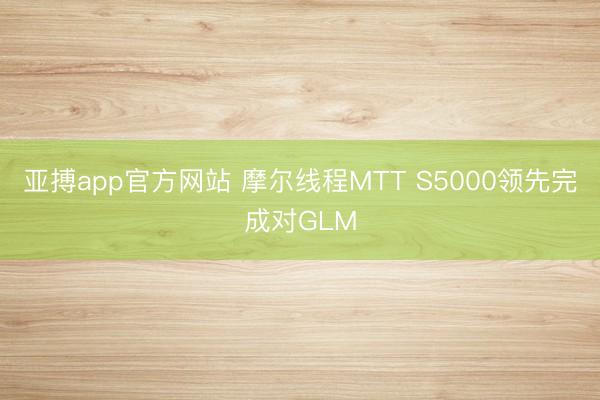亚搏app官方网站 摩尔线程MTT S5000领先完成对GLM