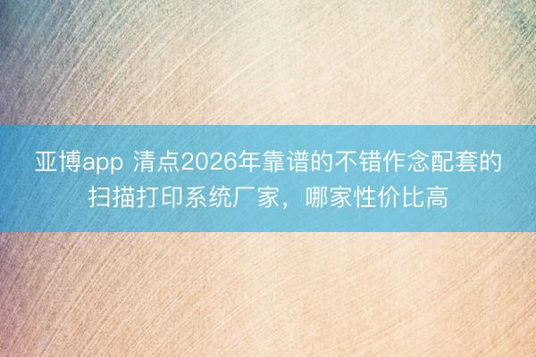 亚博app 清点2026年靠谱的不错作念配套的扫描打印系统厂家，哪家性价比高