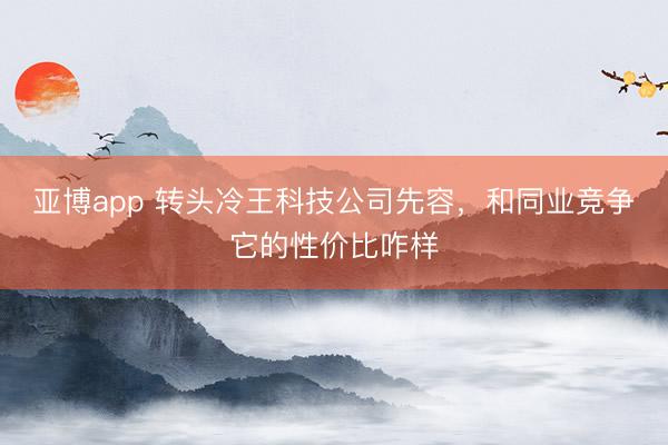 亚博app 转头冷王科技公司先容,和同业竞争它的性价比咋样