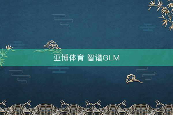 亚博体育 智谱GLM