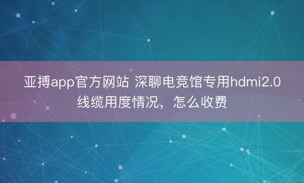 亚搏app官方网站 深聊电竞馆专用hdmi2.0线缆用度情况，怎么收费