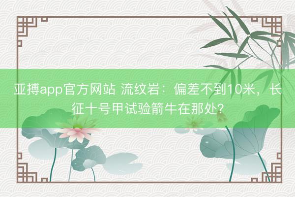 亚搏app官方网站 流纹岩:偏差不到10米,长征十号甲试验箭牛在那处?