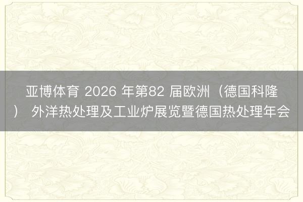 亚博体育 2026 年第82 届欧洲（德国科隆） 外洋热处理及工业炉展览暨德国热处理年会