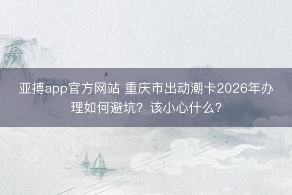亚搏app官方网站 重庆市出动潮卡2026年办理如何避坑？该小心什么？