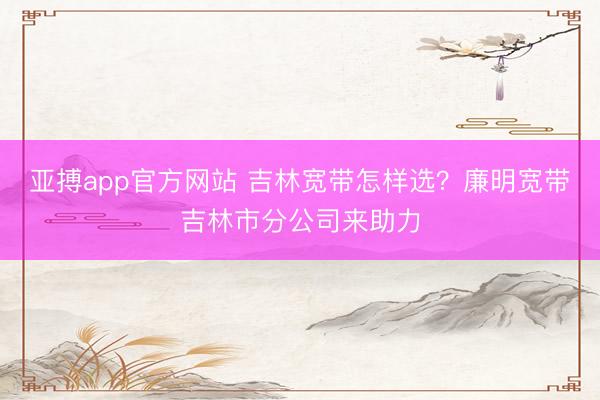 亚搏app官方网站 吉林宽带怎样选？廉明宽带吉林市分公司来助力