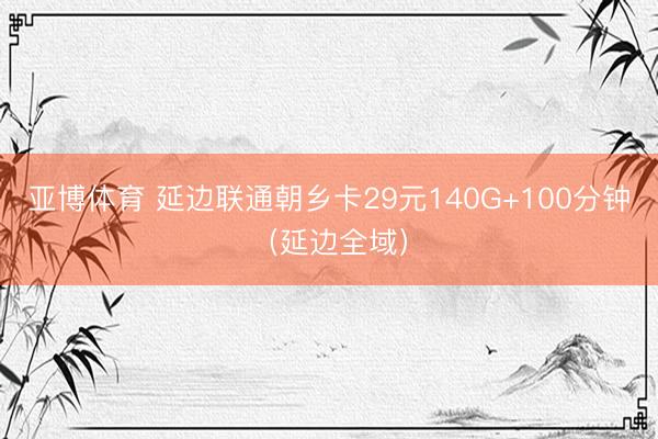 亚博体育 延边联通朝乡卡29元140G+100分钟（延边全域）