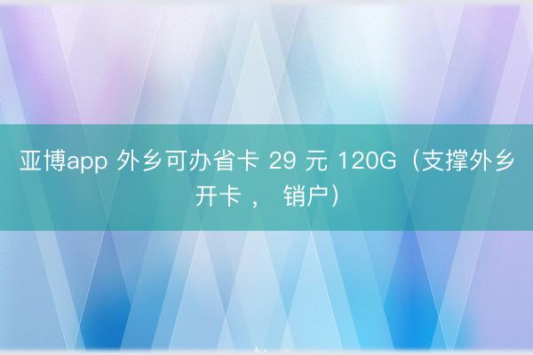 亚博app 外乡可办省卡 29 元 120G（支撑外乡开卡 ， 销户）