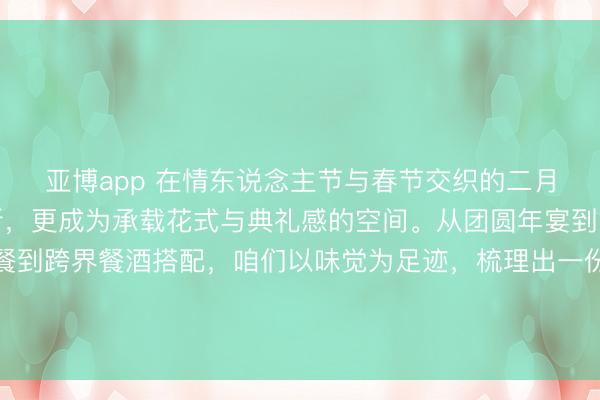 亚博app 在情东说念主节与春节交织的二月，餐桌不仅仅饱腹之所，更成为承载花式与典礼感的空间。从团圆年宴到闲适约聚，从传统中餐到跨界餐酒搭配，咱们以味觉为足迹，梳理出一份节日好意思食与好意思酒清单，让每一次碰杯与落筷，齐成为值获取味的节日志忆