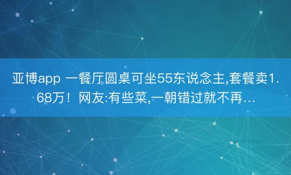 亚博app 一餐厅圆桌可坐55东说念主,套餐卖1.68万!网友:有些菜,一朝错过就不再…