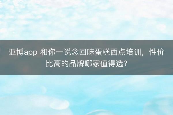 亚博app 和你一说念回味蛋糕西点培训,性价比高的品牌哪家值得选?