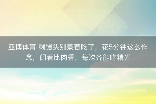 亚博体育 剩馒头别蒸着吃了，花5分钟这么作念，闻着比肉香，每次齐能吃精光