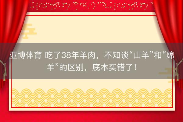 亚博体育 吃了38年羊肉，不知谈“山羊”和“绵羊”的区别，底本买错了！