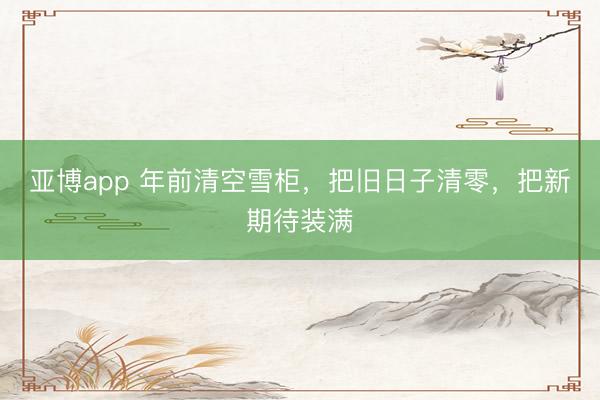 亚博app 年前清空雪柜，把旧日子清零，把新期待装满