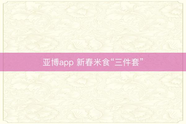 亚博app 新春米食“三件套”