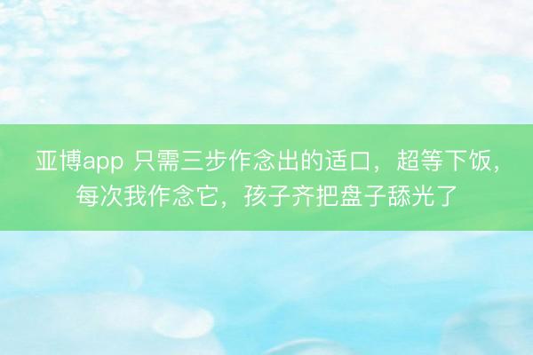 亚博app 只需三步作念出的适口，超等下饭，每次我作念它，孩子齐把盘子舔光了