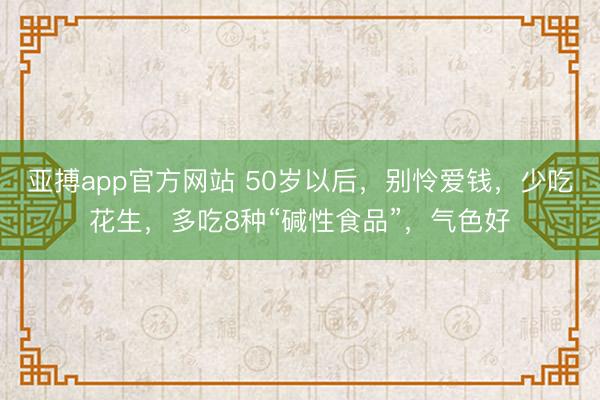 亚搏app官方网站 50岁以后，别怜爱钱，少吃花生，多吃8种“碱性食品”，气色好