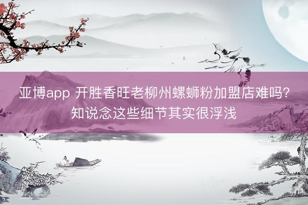 亚博app 开胜香旺老柳州螺蛳粉加盟店难吗？知说念这些细节其实很浮浅
