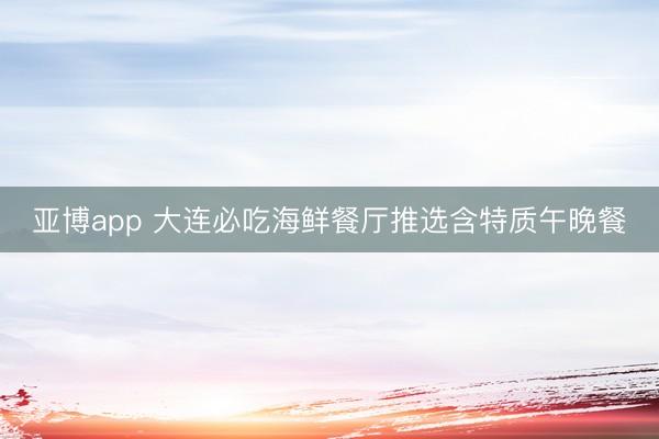 亚博app 大连必吃海鲜餐厅推选含特质午晚餐