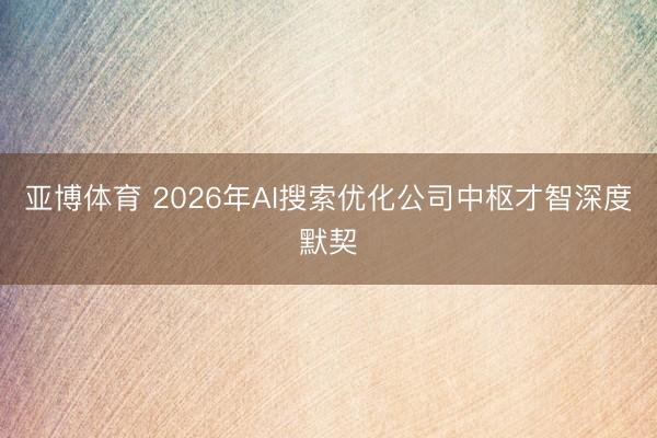亚博体育 2026年AI搜索优化公司中枢才智深度默契