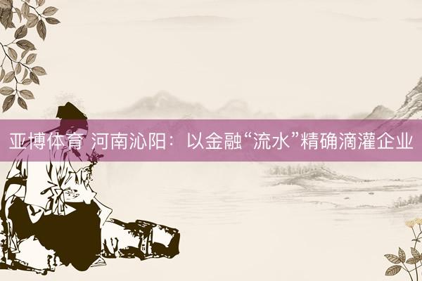 亚博体育 河南沁阳：以金融“流水”精确滴灌企业