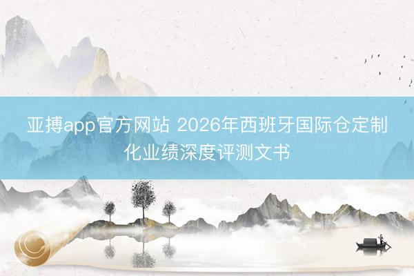 亚搏app官方网站 2026年西班牙国际仓定制化业绩深度评测文书