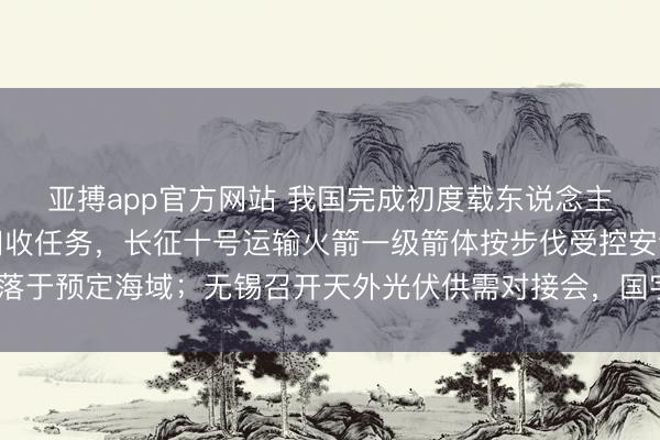 亚搏app官方网站 我国完成初度载东说念主飞船复返舱海上搜索回收任务，长征十号运输火箭一级箭体按步伐受控安全溅落于预定海域；无锡召开天外光伏供需对接会，国宇星空等参会——《投资早参》
