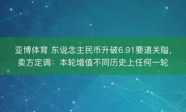 亚博体育 东说念主民币升破6.91要道关隘，卖方定调：本轮增值不同历史上任何一轮