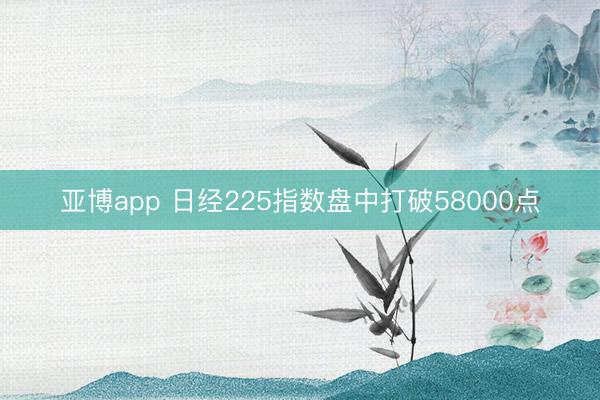 亚博app 日经225指数盘中打破58000点
