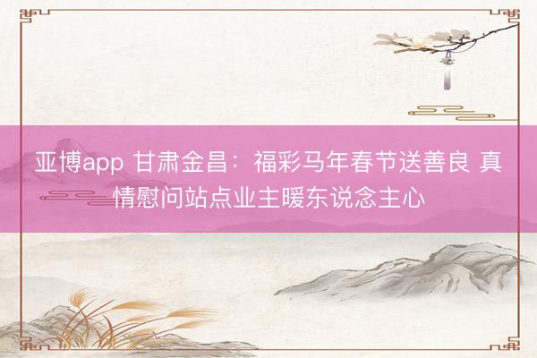 亚博app 甘肃金昌：福彩马年春节送善良 真情慰问站点业主暖东说念主心