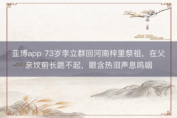 亚博app 73岁李立群回河南梓里祭祖，在父亲坟前长跪不起，眼含热泪声息呜咽