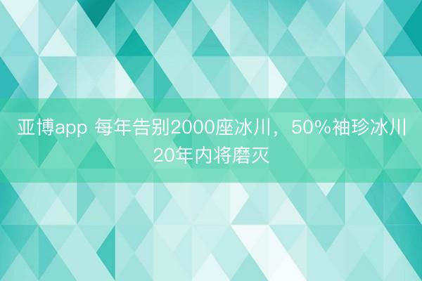 亚博app 每年告别2000座冰川，50%袖珍冰川20年内将磨灭