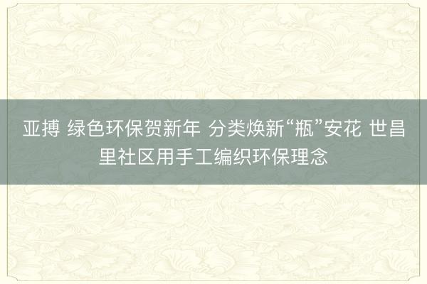 亚搏 绿色环保贺新年 分类焕新“瓶”安花 世昌里社区用手工编织环保理念