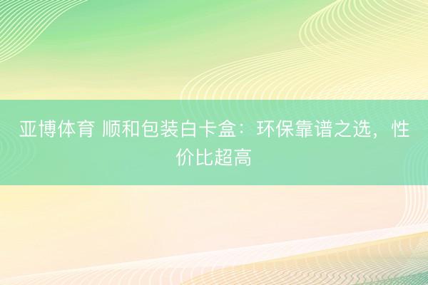 亚博体育 顺和包装白卡盒：环保靠谱之选，性价比超高