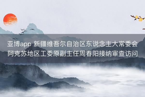 亚博app 新疆维吾尔自治区东说念主大常委会阿克苏地区工委原副主任周春阳接纳审查访问
