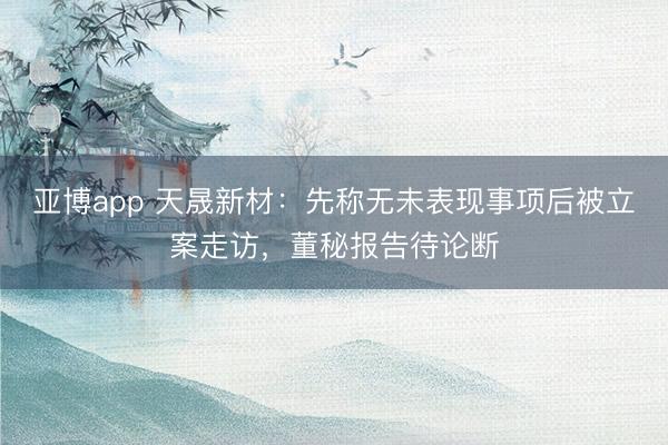 亚博app 天晟新材：先称无未表现事项后被立案走访，董秘报告待论断
