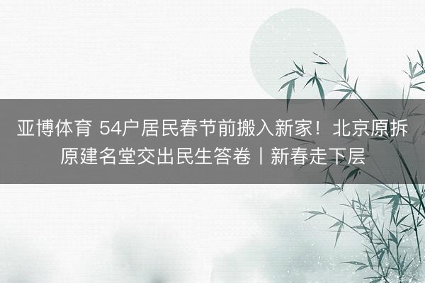 亚博体育 54户居民春节前搬入新家!北京原拆原建名堂交出民生答卷丨新春走下层