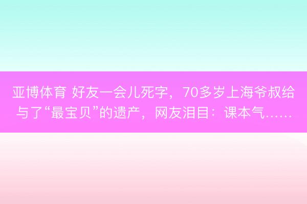 亚博体育 好友一会儿死字，70多岁上海爷叔给与了“最宝贝”的遗产，网友泪目：课本气……