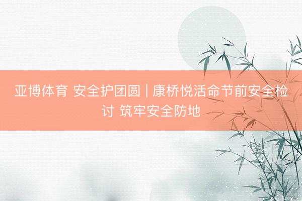 亚博体育 安全护团圆 | 康桥悦活命节前安全检讨 筑牢安全防地