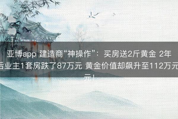 亚博app 建造商“神操作”:买房送2斤黄金 2年后业主1套房跌了87万元 黄金价值却飙升至112万元!