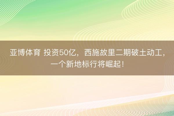 亚博体育 投资50亿,西施故里二期破土动工,一个新地标行将崛起!