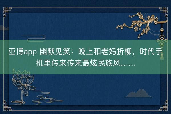亚博app 幽默见笑：晚上和老妈折柳，时代手机里传来传来最炫民族风……