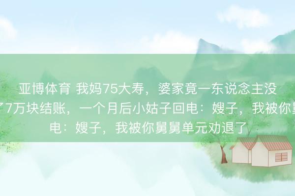亚博体育 我妈75大寿，婆家竟一东说念主没到，我肃静刷了7万块结账，一个月后小姑子回电：嫂子，我被你舅舅单元劝退了